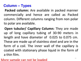 Column – Types
Packed column: Are available in packed manner
commercially and hence are called as Packed
column. Different columns ranging from non polar
to polar are available.
Open tubular/ Capillary Column: They are made
up of long capillary tubing of 30-90 meters in
length and have diameter of 0.025 to 0.075 cm.
These are made up of stainless steel and are in the
form of a coil. The inner wall of the capillary is
coated with stationary phase liquid in the form of
a thin film.
More sample can not be loaded
18
 