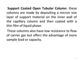 Support Coated Open Tubular Column: these
columns are made by depositing a micron size
layer of support material on the inner wall of
the capillary column and then coated with a
thin film of liquid phase.
These columns also have low resistance to flow
of carrier gas but offers the advantage of more
sample load or capacity.
19
 