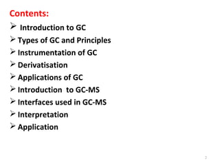 Contents:
 Introduction to GC
 Types of GC and Principles
 Instrumentation of GC
 Derivatisation
 Applications of GC
 Introduction to GC-MS
 Interfaces used in GC-MS
 Interpretation
 Application
2
 