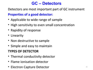 GC – Detectors
Detectors are most important part of GC instrument
Properties of a good detector:
• Applicable to wide range of sample
• High sensitivity to even small concentration
• Rapidity of response
• Linearity
• Non destructive to sample
• Simple and easy to maintain
TYPES OF DETECTOR
• Thermal conductivity detector
• Flame ionisation detector
• Electron Capture Detector 20
 