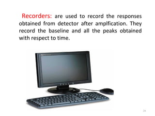 Recorders: are used to record the responses
obtained from detector after amplfication. They
record the baseline and all the peaks obtained
with respect to time.
24
 