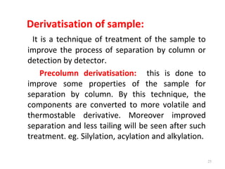 Derivatisation of sample:
It is a technique of treatment of the sample to
improve the process of separation by column or
detection by detector.
Precolumn derivatisation: this is done to
improve some properties of the sample for
separation by column. By this technique, the
components are converted to more volatile and
thermostable derivative. Moreover improved
separation and less tailing will be seen after such
treatment. eg. Silylation, acylation and alkylation.
25
 