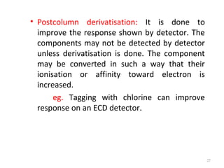 • Postcolumn derivatisation: It is done to
improve the response shown by detector. The
components may not be detected by detector
unless derivatisation is done. The component
may be converted in such a way that their
ionisation or affinity toward electron is
increased.
eg. Tagging with chlorine can improve
response on an ECD detector.
27
 