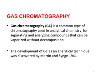 GAS CHROMATOGRAPHY
• Gas chromatography (GC) is a common type of
chromatography used in analytical chemistry for
separating and analyzing compounds that can be
vaporized without decomposition.
• The development of GC as an analytical technique
was discovered by Martin and Synge 1941
3
 