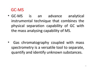 GC-MS
• GC-MS is an advance analytical
instrumental technique that combines the
physical separation capability of GC with
the mass analysing capability of MS.
• Gas chromatography coupled with mass
spectrometry is a versatile tool to separate,
quantify and identify unknown substances.
31
 