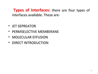 Types of Interfaces: there are four types of
interfaces available. These are-
• JET SEPREATOR
• PERMSELECTIVE MEMBERANE
• MOLECULAR EFFUSION
• DIRECT INTRODUCTION
34
 