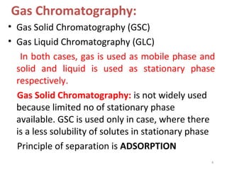 Gas Chromatography:
• Gas Solid Chromatography (GSC)
• Gas Liquid Chromatography (GLC)
In both cases, gas is used as mobile phase and
solid and liquid is used as stationary phase
respectively.
Gas Solid Chromatography: is not widely used
because limited no of stationary phase
available. GSC is used only in case, where there
is a less solubility of solutes in stationary phase
Principle of separation is ADSORPTION
4
 