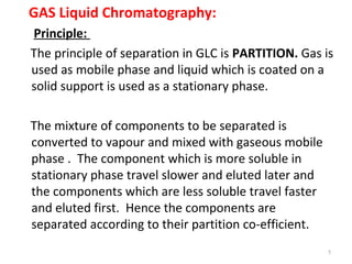 GAS Liquid Chromatography:
Principle:
The principle of separation in GLC is PARTITION. Gas is
used as mobile phase and liquid which is coated on a
solid support is used as a stationary phase.
The mixture of components to be separated is
converted to vapour and mixed with gaseous mobile
phase . The component which is more soluble in
stationary phase travel slower and eluted later and
the components which are less soluble travel faster
and eluted first. Hence the components are
separated according to their partition co-efficient.
5
 