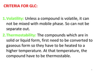 CRITERIA FOR GLC:
1.Volatility: Unless a compound is volatile, it can
not be mixed with mobile phase. So can not be
separate out.
2.Thermostability: The compounds which are in
solid or liquid form, first need to be converted to
gaseous form so they have to be heated to a
higher temperature. At that temperature, the
compound have to be thermostable.
6
 
