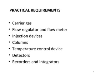 PRACTICAL REQUIREMENTS
• Carrier gas
• Flow regulator and flow meter
• Injection devices
• Columns
• Temperature control device
• Detectors
• Recorders and Integrators
8
 