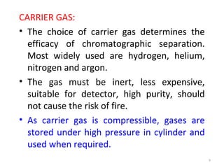 CARRIER GAS:
• The choice of carrier gas determines the
efficacy of chromatographic separation.
Most widely used are hydrogen, helium,
nitrogen and argon.
• The gas must be inert, less expensive,
suitable for detector, high purity, should
not cause the risk of fire.
• As carrier gas is compressible, gases are
stored under high pressure in cylinder and
used when required.
9
 