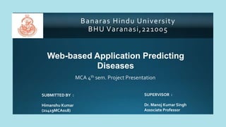 Banaras Hindu University
BHU Varanasi,221005
Web-based Application Predicting
Diseases
MCA 4th sem. Project Presentation
SUPERVISOR :
Dr. Manoj Kumar Singh
Associate Professor
SUBMITTED BY :
Himanshu Kumar
(21419MCA018)
 