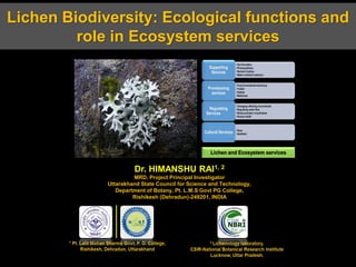 Lichen Biodiversity: Ecological functions and
role in Ecosystem services
Dr. HIMANSHU RAI1, 2
MRD, Project Principal Investigator
Uttarakhand State Council for Science and Technology,
Department of Botany, Pt. L.M.S Govt PG College,
Rishikesh (Dehradun)-249201, INDIA
 
