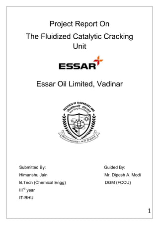 Project Report On
    The Fluidized Catalytic Cracking
                  Unit




             Essar Oil Limited, Vadinar




Submitted By:                    Guided By:
Himanshu Jain                    Mr. Dipesh A. Modi
B.Tech (Chemical Engg)           DGM (FCCU)
IIIrd year
IT-BHU


                                                      1
 