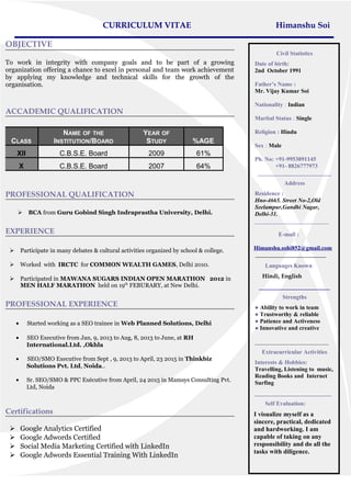 CURRICULUM VITAE Himanshu Soi
OBJECTIVE
To work in integrity with company goals and to be part of a growing
organization offering a chance to excel in personal and team work achievement
by applying my knowledge and technical skills for the growth of the
organisation.
ACCADEMIC QUALIFICATION
CLASS
NAME OF THE
INSTITUTION/BOARD
YEAR OF
STUDY %AGE
XII C.B.S.E. Board 2009 61%
X C.B.S.E. Board 2007 64%
PROFESSIONAL QUALIFICATION
 BCA from Guru Gobind Singh Indraprastha University, Delhi.
EXPERIENCE
 Participate in many debates & cultural activities organized by school & college.
 Worked with IRCTC for COMMON WEALTH GAMES, Delhi 2010.
 Participated in MAWANA SUGARS INDIAN OPEN MARATHON 2012 in
MEN HALF MARATHON held on 19th
FEBURARY, at New Delhi.
PROFESSIONAL EXPERIENCE
• Started working as a SEO trainee in Web Planned Solutions, Delhi
• SEO Executive from Jan, 9, 2013 to Aug, 8, 2013 to June, at RH
International.Ltd. ,Okhla
• SEO/SMO Executive from Sept , 9, 2013 to April, 23 2015 in Thinkbiz
Solutions Pvt. Ltd, Noida..
• Sr. SEO/SMO & PPC Exécutive from April, 24 2015 in Mamsys Consulting Pvt.
Ltd, Noida
Certifications
 Google Analytics Certified
 Google Adwords Certified
 Social Media Marketing Certified with LinkedIn
 Google Adwords Essential Training With LinkedIn
Civil Statistics
Date of birth:
2nd October 1991
Father’s Name :
Mr. Vijay Kumar Soi
Nationality : Indian
Marital Status : Single
Religion : Hindu
Sex : Male
Ph. No: +91-9953091145
+91- 8826777973
_________________________
Address
Residence :
Hno-4665. Street No-2,Old
Seelampur,Gandhi Nagar,
Delhi-31.
_________________________
E-mail :
Himanshu.sohi852@gmail.com
________________________
Languages Known
Hindi, English
________________________
Strengths
● Ability to work in team
● Trustworthy & reliable
● Patience and Activeness
● Innovative and creative
_________________________
Extracurricular Activities
Interests & Hobbies:
Travelling, Listening to music,
Reading Books and Internet
Surfing
__________________________
Self Evaluation:
I visualize myself as a
sincere, practical, dedicated
and hardworking. I am
capable of taking on any
responsibility and do all the
tasks with diligence.
 