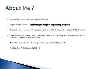  Just another crazy guy interested in Security
 Engineering Student at Dronacharya College of Engineering ,Gurgaon
 Awarded Hall of fames by Apple,Google,Microsoft,Adobe,Facebook,Ebay,At&T,Avira etc.
 Helped pakistani singer Zaain Ul Abideen recover his fan page and recovering Email ids
of Indian Cricketer Harbhajan Singh .
 Was interviewed by “Youth Incorporated Magazine” in May 2012 .
 Yes I hacked Ankit Fadia..TWICE ! :P
 