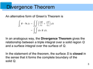 3
Divergence Theorem
An alternative form of Green’s Theorem is
In an analogous way, the Divergence Theorem gives the
relationship between a triple integral over a solid region Q
and a surface integral over the surface of Q.
In the statement of the theorem, the surface S is closed in
the sense that it forms the complete boundary of the
solid Q.
 