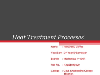 Heat Treatment Processes
Name : Himanshu Verma
Year/Sem : 3rd
Year/5th
Semester
Branch : Mechanical 1st
Shift
Roll No. : 13EEBME020
College : Govt. Engineering College
Bikaner.
 