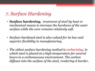 7. Surface Hardening
• Surface hardening, treatment of steel by heat or
mechanical means to increase the hardness of the outer
surface while the core remains relatively soft.
• Surface-hardened steel is also valued for its low and
superior flexibility in manufacturing.
• The oldest surface-hardening method is carburizing, in
which steel is placed at a high temperature for several
hours in a carbonaceous environment. The carbon
diffuses into the surface of the steel, rendering it harder.
 