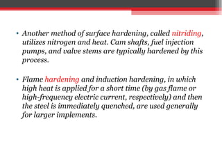 • Another method of surface hardening, called nitriding,
utilizes nitrogen and heat. Cam shafts, fuel injection
pumps, and valve stems are typically hardened by this
process.
• Flame hardening and induction hardening, in which
high heat is applied for a short time (by gas flame or
high-frequency electric current, respectively) and then
the steel is immediately quenched, are used generally
for larger implements.
 