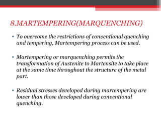 8.MARTEMPERING(MARQUENCHING)
• To overcome the restrictions of conventional quenching
and tempering, Martempering process can be used.
• Martempering or marquenching permits the
transformation of Austenite to Martensite to take place
at the same time throughout the structure of the metal
part.
• Residual stresses developed during martempering are
lower than those developed during conventional
quenching.
 