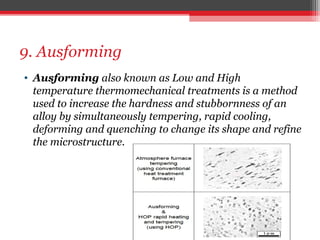 9. Ausforming
• Ausforming also known as Low and High
temperature thermomechanical treatments is a method
used to increase the hardness and stubbornness of an
alloy by simultaneously tempering, rapid cooling,
deforming and quenching to change its shape and refine
the microstructure.
 