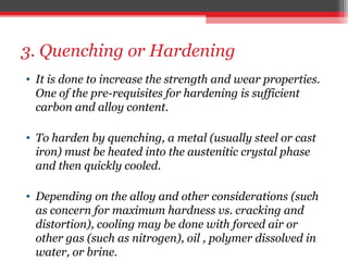3. Quenching or Hardening
• It is done to increase the strength and wear properties.
One of the pre-requisites for hardening is sufficient
carbon and alloy content.
• To harden by quenching, a metal (usually steel or cast
iron) must be heated into the austenitic crystal phase
and then quickly cooled.
• Depending on the alloy and other considerations (such
as concern for maximum hardness vs. cracking and
distortion), cooling may be done with forced air or
other gas (such as nitrogen), oil , polymer dissolved in
water, or brine.
 