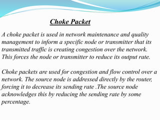 Choke Packet
A choke packet is used in network maintenance and quality
management to inform a specific node or transmitter that its
transmitted traffic is creating congestion over the network.
This forces the node or transmitter to reduce its output rate.
Choke packets are used for congestion and flow control over a
network. The source node is addressed directly by the router,
forcing it to decrease its sending rate .The source node
acknowledges this by reducing the sending rate by some
percentage.
 
