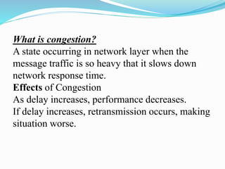 What is congestion?
A state occurring in network layer when the
message traffic is so heavy that it slows down
network response time.
Effects of Congestion
As delay increases, performance decreases.
If delay increases, retransmission occurs, making
situation worse.
 