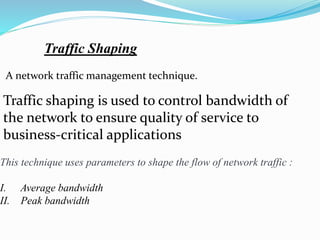 Traffic Shaping
A network traffic management technique.
Traffic shaping is used to control bandwidth of
the network to ensure quality of service to
business-critical applications
This technique uses parameters to shape the flow of network traffic :
I. Average bandwidth
II. Peak bandwidth
 