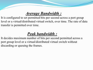 Average Bandwidth :
It is configured to set permitted bits per second across a port group
level or a virtual/distributed virtual switch, over time. The rate of data
transfer is permitted over time.
Peak bandwidth :
It decides maximum number of bits per second permitted across a
port group level or a virtual/distributed virtual switch without
discarding or queuing the frames.
 