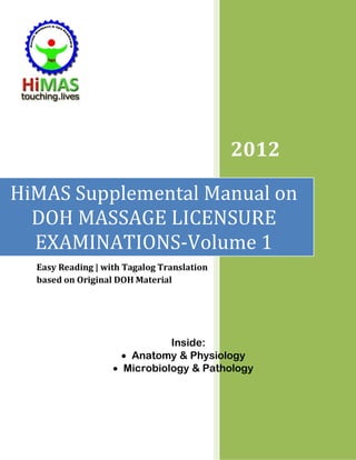 2012

HiMAS Supplemental Manual on
  DOH MASSAGE LICENSURE
  EXAMINATIONS-Volume 1
  Easy Reading | with Tagalog Translation
  based on Original DOH Material




                              Inside:
                     • Anatomy & Physiology
                   • Microbiology & Pathology
 