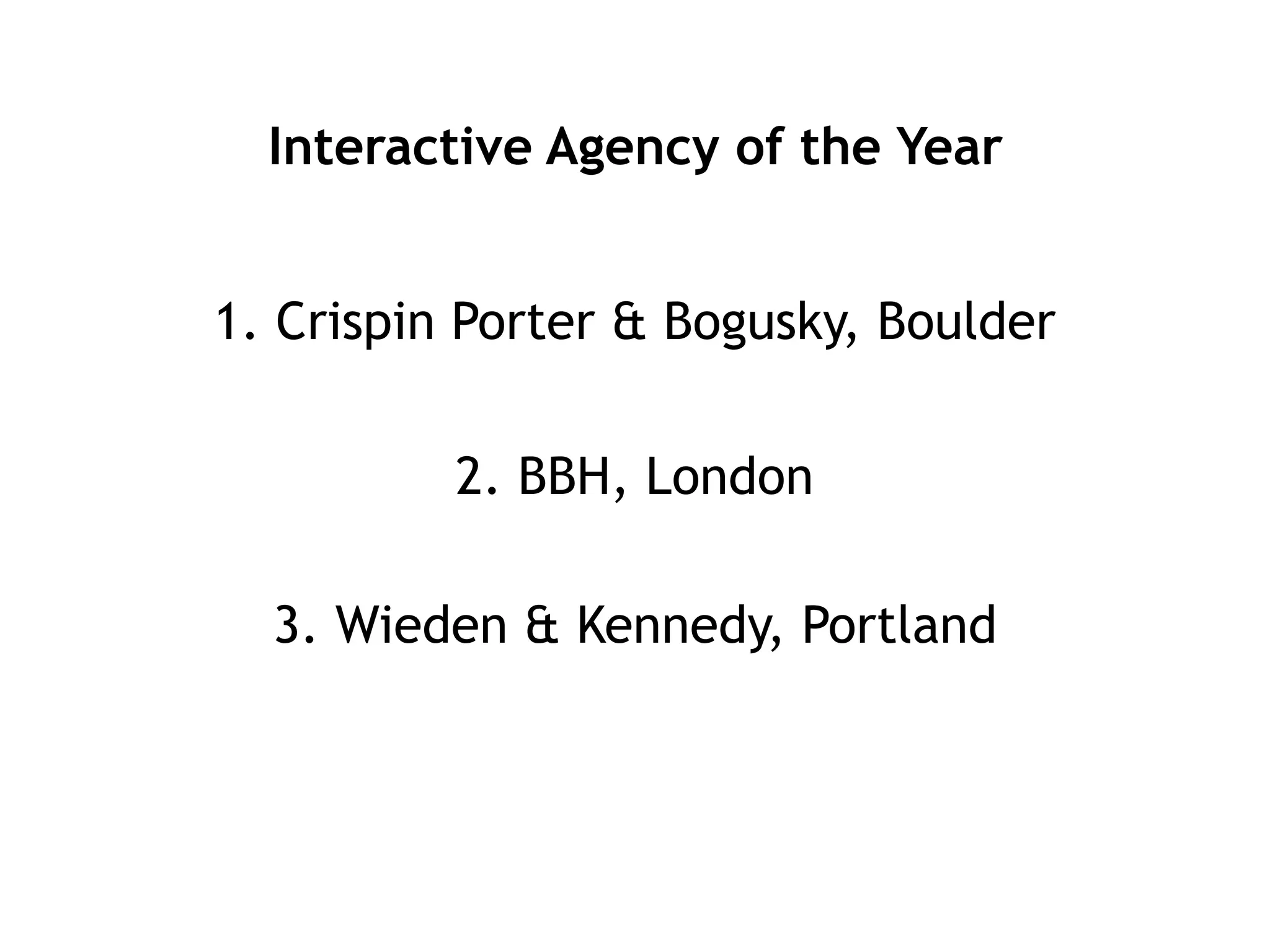 Interactive Agency of the Year


1. Crispin Porter & Bogusky, Boulder

          2. BBH, London

  3. Wieden & Kennedy, Portland
 