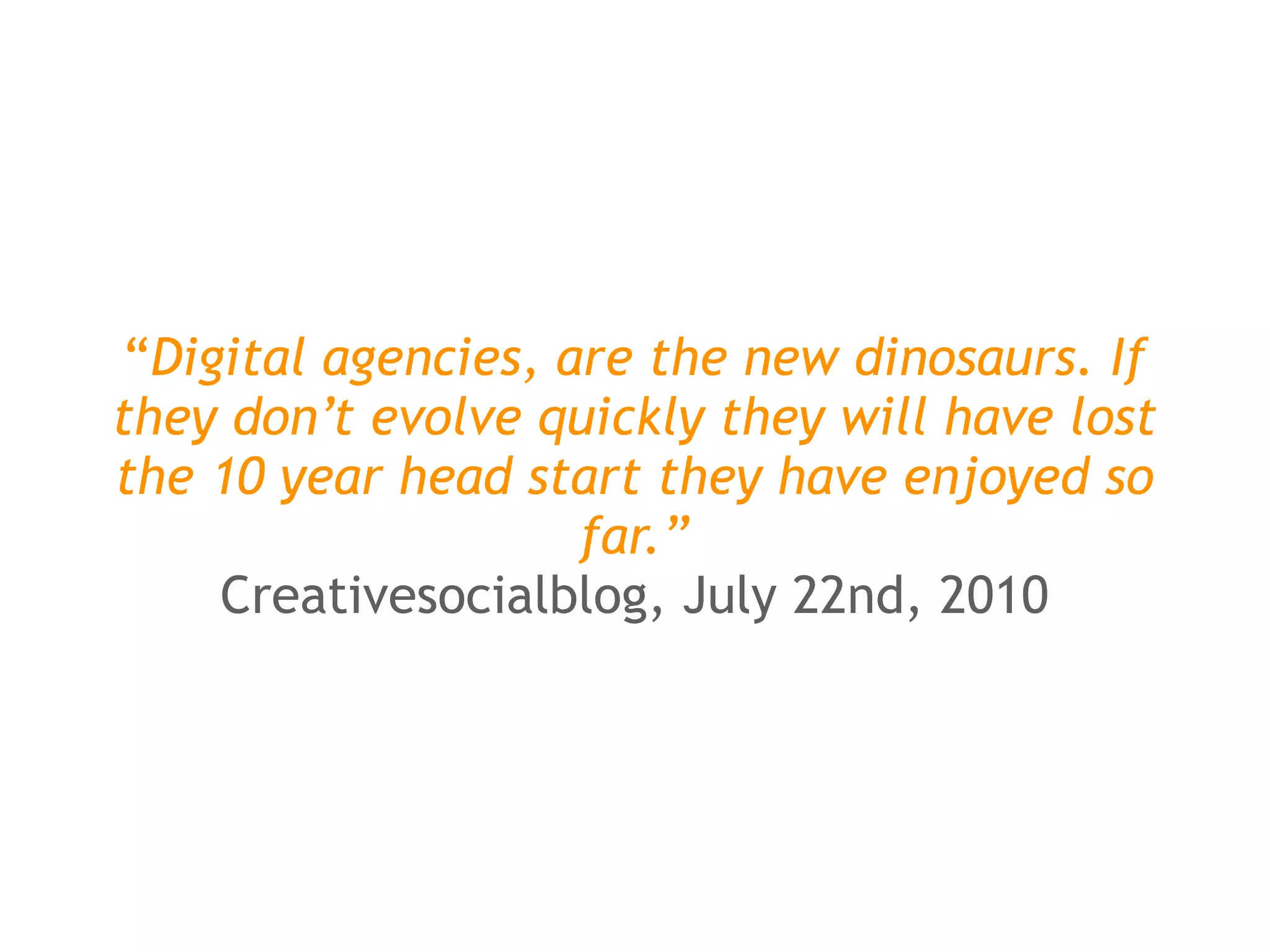 “Digital agencies, are the new dinosaurs. If
they don’t evolve quickly they will have lost
the 10 year head start they have enjoyed so
                     far.”
     Creativesocialblog, July 22nd, 2010
 
