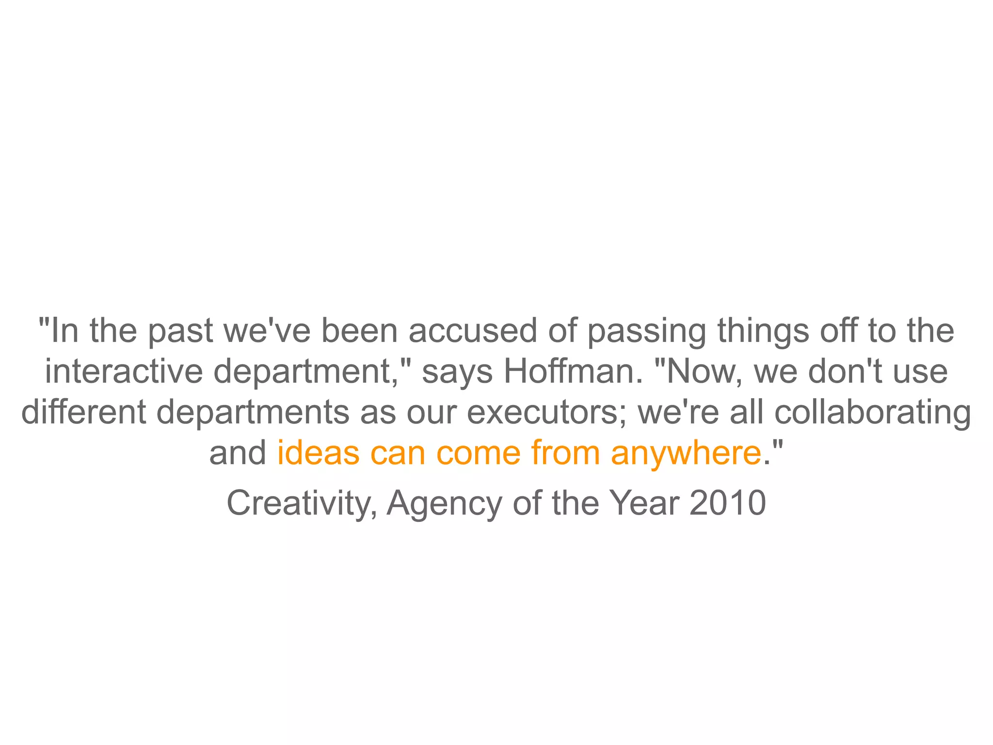 "In the past we've been accused of passing things off to the
  interactive department," says Hoffman. "Now, we don't use
different departments as our executors; we're all collaborating
              and ideas can come from anywhere."
               Creativity, Agency of the Year 2010
 