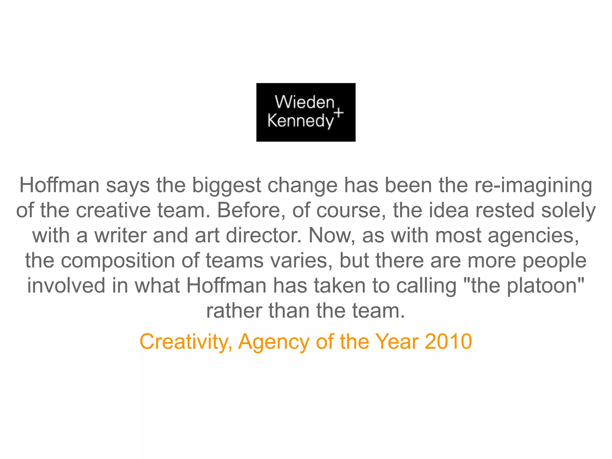 Hoffman says the biggest change has been the re-imagining
of the creative team. Before, of course, the idea rested solely
  with a writer and art director. Now, as with most agencies,
 the composition of teams varies, but there are more people
 involved in what Hoffman has taken to calling "the platoon"
                     rather than the team.
              Creativity, Agency of the Year 2010
 