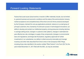 Forward Looking Statements
              g


   Factors that could cause actual events or results to differ materially include, but not limited
   to, general business and economic conditions and the state of the semiconductor industry;
   market acceptance and competitiveness of the driver and non-driver products developed
   by the Company; demand for end-use applications products; reliance on a small group of
   principal customers; the uncertainty of continued success in technological innovations; our
   ability to develop and protect our intellectual property; pricing pressures including declines
   in average selling prices; changes in customer order patterns; changes in estimated full-
   year effective tax rate; shortages in supply of key components; changes in environmental
   laws and regulations; exchange rate fl
   l      d     l i         h          fluctuations; regulatory approvals f f h
                                               i         l             l for further
   investments in our subsidiaries; our ability to collect accounts receivable and manage
   inventory and other risks described from time to time in the Company's SEC filings,
   including those risks identified in the section entitled "Risk Factors" in its Form 20-F for the
   year ended December 31, 2011 filed with the SEC, as may be amended.




                                                     2
 
