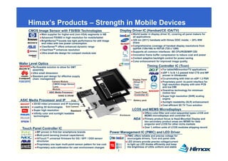Himax’s Products – Strength in Mobile Devices
                             g
     CMOS Image Sensor with FSI/BSI Technologies                                    Display Driver IC (Handset/CE /OA/TV)
               Main supplier for higher-end (non-VGA) segments in NB                            World leader in display driver IC, covering all panel makers for
               Advanced FSI/BSI in high resolution for mobile/tablet                            all applications
               BrightSenseTM boosts low light performance for still image                       328 mn (2011) handsets with Himax DDIC inside; ~ 20% WW
               and video with low power consumption                                             share
               ClearSenseTM offers enhanced dynamic range                                       Comprehensive coverage of handset display resolutions from
                                                                                                qqVGA (128x160) to HD720 (720 x 1280)
               ClearView TM enhances resolution
                                                                                                Supports all common interfaces: i80 CPU/RGB/MIPI DSI
               Ultra small-die design for compact module size
                                                                                                Innovative frame buffer compression to reduce cost and power
                                                                                                Content adaptive backlight control for power saving
                                                                                                Co o e a ce e t o
                                                                                                Color enhancement for improved image quality
                                                                                                                           p o ed age qua ty
Wafer Level Optics
        Re-flowable solution to allow for SMT                                                                   Timing Controller IC (Tcon)
        assembly                                                                                                          For tablet/NB/monitor/TV applications
        Ultra small dimension                                                                                             eDP 1.1a & 1.2 passed Intel CTS and MP
        Standard part design for effective supply                                                                         proven in Ultrabooks
        chain management                                                                        Display Panel
                                                                                                    p y                   Co-promoting with Intel on eDP 1.3 PSR
                        Camera Module                                                           - Driver IC               Proprietary point -to-point interface for
                        - CMOS Image Sensor                                                     - Tcon                    high resolution display with slim PCB
                        - Lens                                                                  - PMIC                    and low EMI
                        -Module
                                                                                                                          Overdrive technology for minimum
                      ASIC Media Processor                                                       Touch Panel              motion blur
                              NAND & DRAM                                                       - Controller IC
                                                                                                                          Super high resolution (SHR) scaling
                                                                                                                          engine
ASIC Media Processor and IP              PCB                                                    Battery pack
                                                                                                                          Sunlight readability (SLR) enhancement
        2D/3D video processor and IP licensing
                                                                                                                          Cost efficient 3D TV Tcon solution
        Leading 3D technologies Sub Camera
        Super high resolution            Baseband                                               LCOS and MEMS Microdisplays
        Infinity color and sunlight readable                                                               Offers color-filter and color-sequential types LCOS and
                  g
        technologies                                                                Enclosure              MEMS microdisplays and controller ICs
                                                                                                NDA        Primary product focus is Head-Mounted Display and
                                                                                                           two secondary product areas are MEMS for data
                                                                                                           projector and LCOS for other niche markets
                                                                                                           Over 1 million units of LCOS modules shipping record
 Touch Panel Controller IC
           MP proven in first-tier smartphone brands                        Power Management IC (PMIC) and LED Driver
           Multi-point sensing (mutual capacitance)                                       PMIC offers reliable and precise voltage for
                                                                                                  ff     li bl   d      i     lt   f
           HiTouch™ universal firmware for GG / GFF / OGS sensor                          source/gate drivers, Tcon and panel cells
           structures                                                                     LED drivers provide precise voltage/current
           Proprietary one layer multi-point sensor pattern for low cost                  to light up LED diodes efficiently and keep
           Proprietary auto-calibration for user environment changes                      the brightness of LEDs uniform and stable
                                                                                7
 