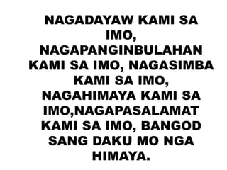 NAGADAYAW KAMI SA
IMO,
NAGAPANGINBULAHAN
KAMI SA IMO, NAGASIMBA
KAMI SA IMO,
NAGAHIMAYA KAMI SA
IMO,NAGAPASALAMAT
KAMI SA IMO, BANGOD
SANG DAKU MO NGA
HIMAYA.
 