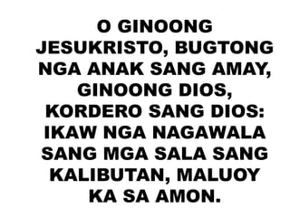 O GINOONG
JESUKRISTO, BUGTONG
NGA ANAK SANG AMAY,
GINOONG DIOS,
KORDERO SANG DIOS:
IKAW NGA NAGAWALA
SANG MGA SALA SANG
KALIBUTAN, MALUOY
KA SA AMON.
 