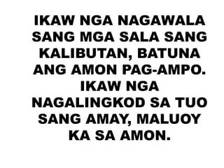 IKAW NGA NAGAWALA
SANG MGA SALA SANG
KALIBUTAN, BATUNA
ANG AMON PAG-AMPO.
IKAW NGA
NAGALINGKOD SA TUO
SANG AMAY, MALUOY
KA SA AMON.
 
