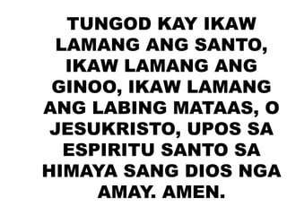 TUNGOD KAY IKAW
LAMANG ANG SANTO,
IKAW LAMANG ANG
GINOO, IKAW LAMANG
ANG LABING MATAAS, O
JESUKRISTO, UPOS SA
ESPIRITU SANTO SA
HIMAYA SANG DIOS NGA
AMAY. AMEN.
 