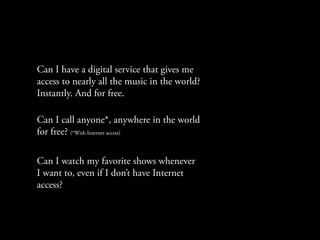 Can I have a digital service that gives me
access to nearly all the music in the world?
Instantly. And for free.

Can I call anyone*, anywhere in the world
for free? (*With Internet access)

Can I watch my favorite shows whenever
I want to, even if I don’t have Internet
access?
 