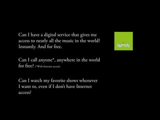 Can I have a digital service that gives me
access to nearly all the music in the world?
Instantly. And for free.

Can I call anyone*, anywhere in the world
for free? (*With Internet access)

Can I watch my favorite shows whenever
I want to, even if I don’t have Internet
access?
 