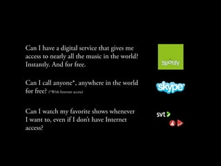 Can I have a digital service that gives me
access to nearly all the music in the world?
Instantly. And for free.

Can I call anyone*, anywhere in the world
for free? (*With Internet access)

Can I watch my favorite shows whenever
I want to, even if I don’t have Internet
access?
 