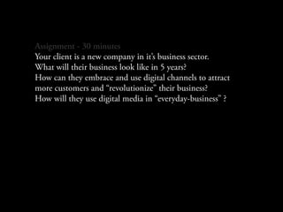 Assignment - 30 minutes
Your client is a new company in it’s business sector.
What will their business look like in 5 years?
How can they embrace and use digital channels to attract
more customers and “revolutionize” their business?
How will they use digital media in “everyday-business” ?
 