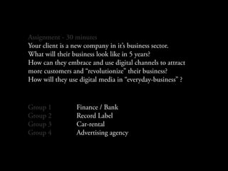 Assignment - 30 minutes
Your client is a new company in it’s business sector.
What will their business look like in 5 years?
How can they embrace and use digital channels to attract
more customers and “revolutionize” their business?
How will they use digital media in “everyday-business” ?


Group 1          Finance / Bank
Group 2          Record Label
Group 3          Car-rental
Group 4          Advertising agency
 