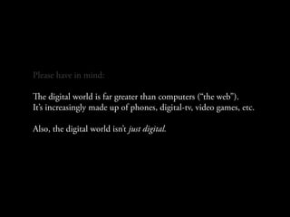 Please have in mind:

e digital world is far greater than computers (“the web”).
It’s increasingly made up of phones, digital-tv, video games, etc.

Also, the digital world isn’t just digital.
 