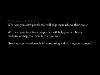 ink about the following:
What can you teach people that will help them achieve their goals?

What can you learn from people that will help you be a better
marketer or help you make better products?

How can you reward people for consuming and sharing your content?
 