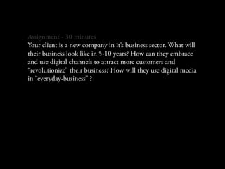 Assignment - 30 minutes
Your client is a new company in it’s business sector. What will
their business look like in 5-10 years? How can they embrace
and use digital channels to attract more customers and
“revolutionize” their business? How will they use digital media
in “everyday-business” ?
 